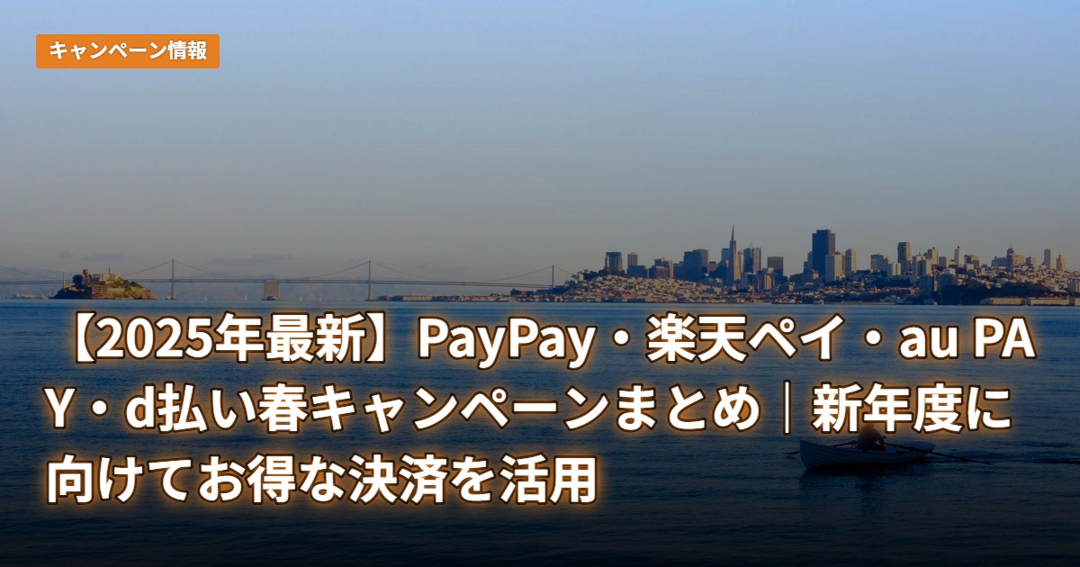 【2025年最新】PayPay・楽天ペイ・au PAY・d払い春キャンペーンまとめ｜新年度に向けてお得な決済を活用